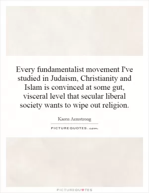 Every fundamentalist movement I've studied in Judaism, Christianity and Islam is convinced at some gut, visceral level that secular liberal society wants to wipe out religion Picture Quote #1