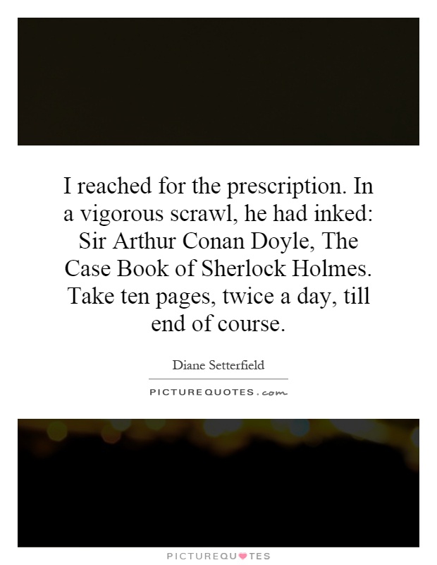 I reached for the prescription. In a vigorous scrawl, he had inked: Sir Arthur Conan Doyle, The Case Book of Sherlock Holmes. Take ten pages, twice a day, till end of course Picture Quote #1