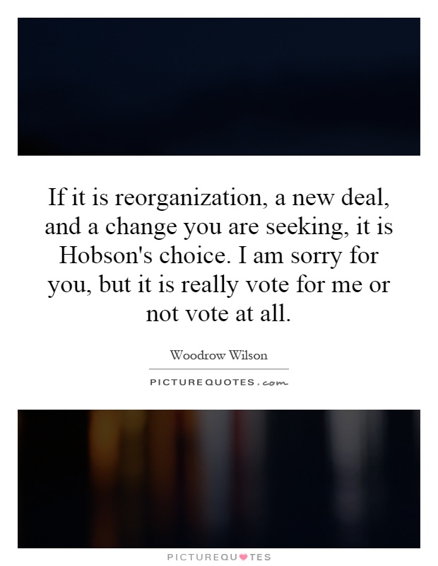 If it is reorganization, a new deal, and a change you are seeking, it is Hobson's choice. I am sorry for you, but it is really vote for me or not vote at all Picture Quote #1