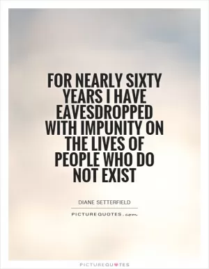 For nearly sixty years I have eavesdropped with impunity on the lives of people who do not exist Picture Quote #1