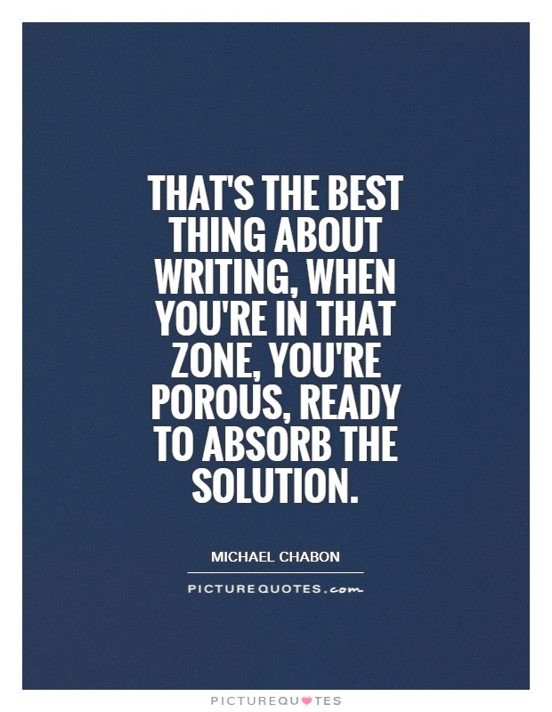 That's the best thing about writing, when you're in that zone, you're porous, ready to absorb the solution Picture Quote #1