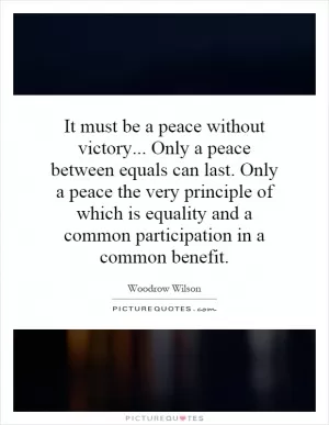 It must be a peace without victory... Only a peace between equals can last. Only a peace the very principle of which is equality and a common participation in a common benefit Picture Quote #1