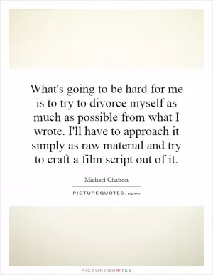 What's going to be hard for me is to try to divorce myself as much as possible from what I wrote. I'll have to approach it simply as raw material and try to craft a film script out of it Picture Quote #1