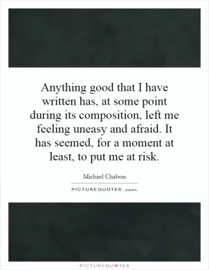 Anything good that I have written has, at some point during its composition, left me feeling uneasy and afraid. It has seemed, for a moment at least, to put me at risk Picture Quote #1