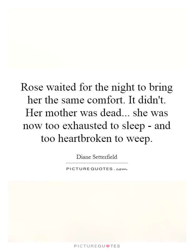 Rose waited for the night to bring her the same comfort. It didn't. Her mother was dead... she was now too exhausted to sleep - and too heartbroken to weep Picture Quote #1
