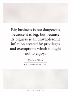 Big business is not dangerous because it is big, but because its bigness is an unwholesome inflation created by privileges and exemptions which it ought not to enjoy Picture Quote #1