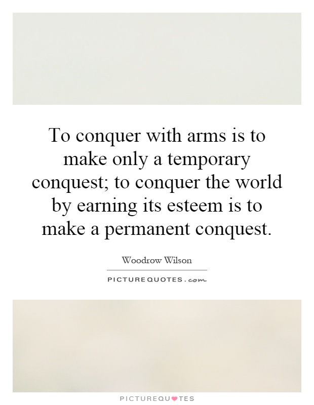 To conquer with arms is to make only a temporary conquest; to conquer the world by earning its esteem is to make a permanent conquest Picture Quote #1