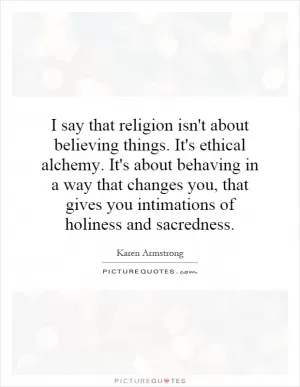 I say that religion isn't about believing things. It's ethical alchemy. It's about behaving in a way that changes you, that gives you intimations of holiness and sacredness Picture Quote #1