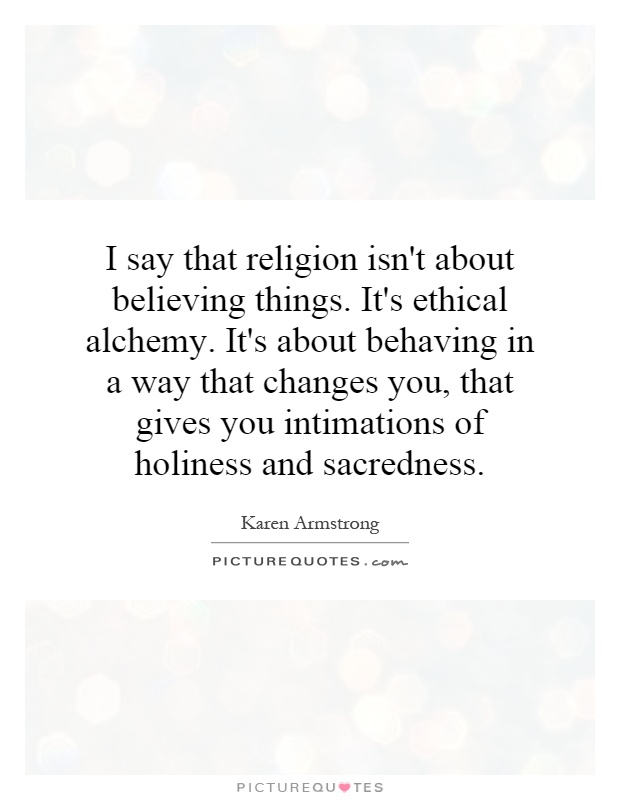 I say that religion isn't about believing things. It's ethical alchemy. It's about behaving in a way that changes you, that gives you intimations of holiness and sacredness Picture Quote #1