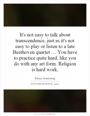 It's not easy to talk about transcendence, just as it's not easy to play or listen to a late Beethoven quartet … You have to practice quite hard, like you do with any art form. Religion is hard work Picture Quote #1