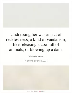 Undressing her was an act of recklessness, a kind of vandalism, like releasing a zoo full of animals, or blowing up a dam Picture Quote #1