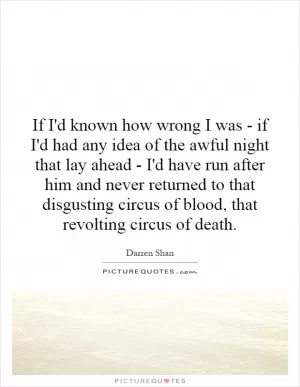 If I'd known how wrong I was - if I'd had any idea of the awful night that lay ahead - I'd have run after him and never returned to that disgusting circus of blood, that revolting circus of death Picture Quote #1