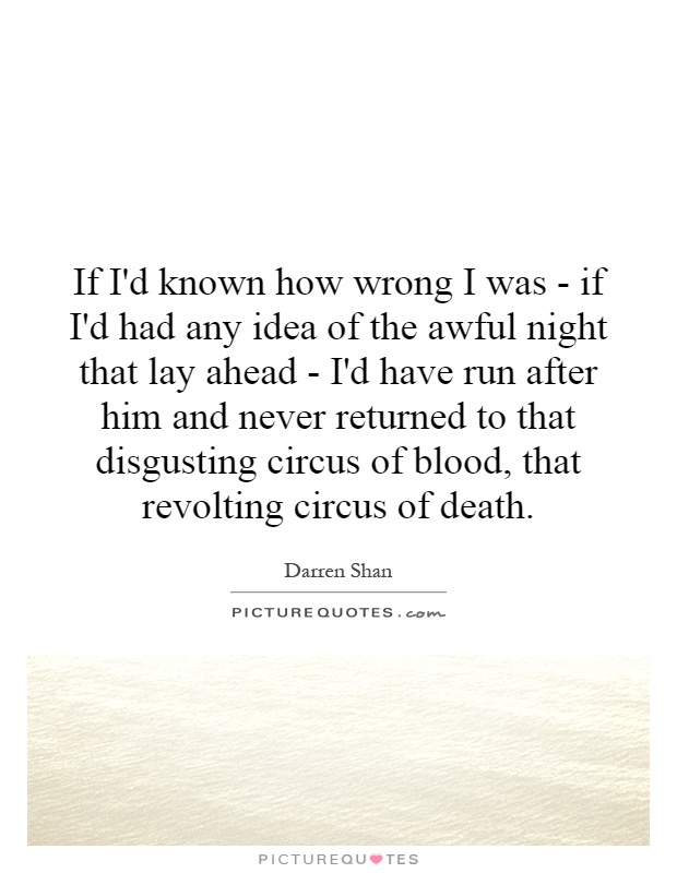 If I'd known how wrong I was - if I'd had any idea of the awful night that lay ahead - I'd have run after him and never returned to that disgusting circus of blood, that revolting circus of death Picture Quote #1