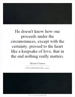 He doesn't know how one proceeds under the circumstances, except with the certainty, pressed to the heart like a keepsake of love, that in the end nothing really matters Picture Quote #1