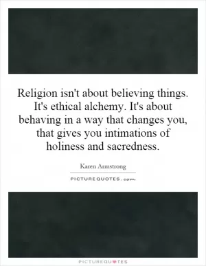 Religion isn't about believing things. It's ethical alchemy. It's about behaving in a way that changes you, that gives you intimations of holiness and sacredness Picture Quote #1
