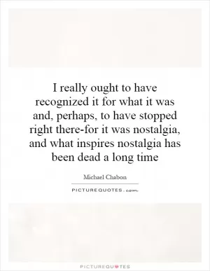 I really ought to have recognized it for what it was and, perhaps, to have stopped right there-for it was nostalgia, and what inspires nostalgia has been dead a long time Picture Quote #1
