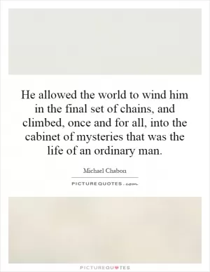 He allowed the world to wind him in the final set of chains, and climbed, once and for all, into the cabinet of mysteries that was the life of an ordinary man Picture Quote #1