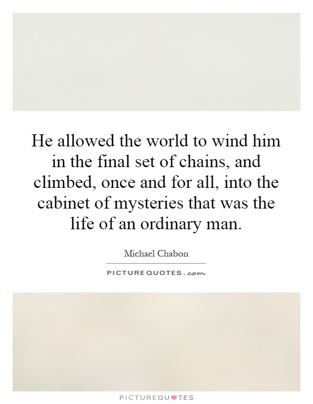 He allowed the world to wind him in the final set of chains, and climbed, once and for all, into the cabinet of mysteries that was the life of an ordinary man Picture Quote #1