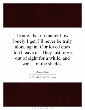 I know that no matter how lonely I get, I'll never be truly alone again. Our loved ones don't leave us. They just move out of sight for a while, and wait... in the shades Picture Quote #1
