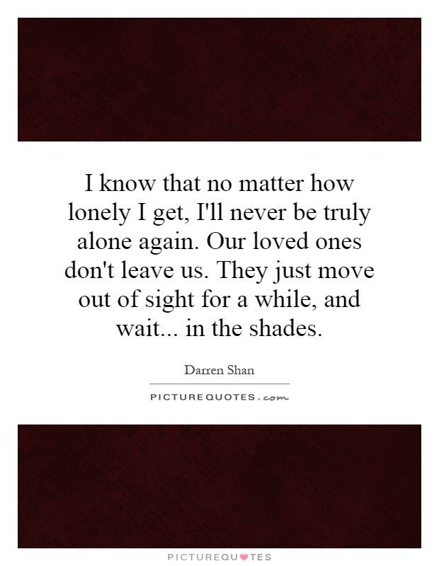 I know that no matter how lonely I get, I'll never be truly alone again. Our loved ones don't leave us. They just move out of sight for a while, and wait... in the shades Picture Quote #1