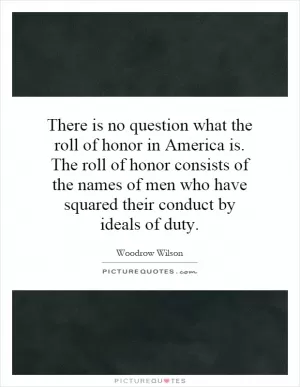 There is no question what the roll of honor in America is. The roll of honor consists of the names of men who have squared their conduct by ideals of duty Picture Quote #1