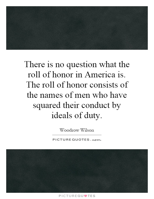 There is no question what the roll of honor in America is. The roll of honor consists of the names of men who have squared their conduct by ideals of duty Picture Quote #1