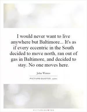 I would never want to live anywhere but Baltimore... It's as if every eccentric in the South decided to move north, ran out of gas in Baltimore, and decided to stay. No one moves here Picture Quote #1