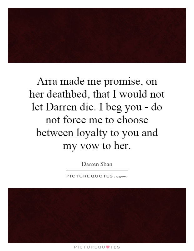 Arra made me promise, on her deathbed, that I would not let Darren die. I beg you - do not force me to choose between loyalty to you and my vow to her Picture Quote #1