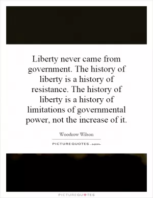 Liberty never came from government. The history of liberty is a history of resistance. The history of liberty is a history of limitations of governmental power, not the increase of it Picture Quote #1