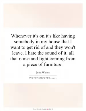 Whenever it's on it's like having somebody in my house that I want to get rid of and they won't leave. I hate the sound of it. all that noise and light coming from a piece of furniture Picture Quote #1