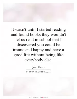 It wasn't until I started reading and found books they wouldn't let us read in school that I discovered you could be insane and happy and have a good life without being like everybody else Picture Quote #1