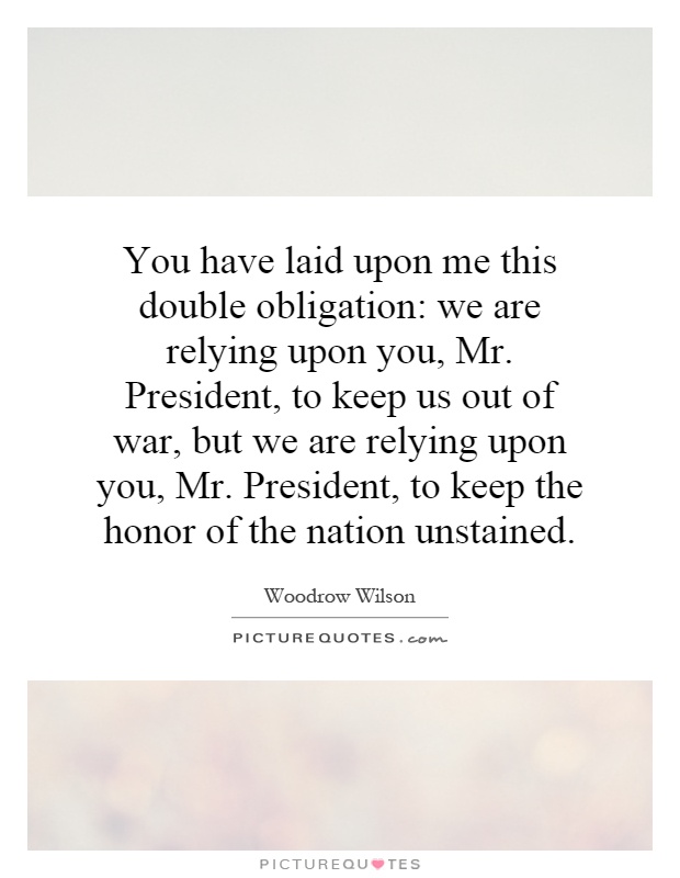 You have laid upon me this double obligation: we are relying upon you, Mr. President, to keep us out of war, but we are relying upon you, Mr. President, to keep the honor of the nation unstained Picture Quote #1