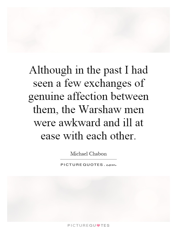 Although in the past I had seen a few exchanges of genuine affection between them, the Warshaw men were awkward and ill at ease with each other Picture Quote #1