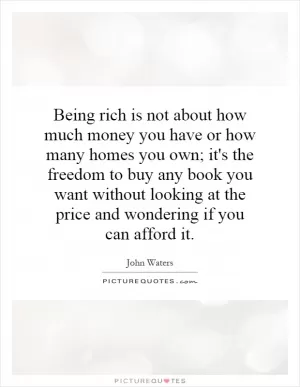 Being rich is not about how much money you have or how many homes you own; it's the freedom to buy any book you want without looking at the price and wondering if you can afford it Picture Quote #1