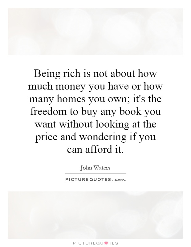 Being rich is not about how much money you have or how many homes you own; it's the freedom to buy any book you want without looking at the price and wondering if you can afford it Picture Quote #1