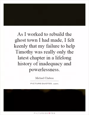 As I worked to rebuild the ghost town I had made, I felt keenly that my failure to help Timothy was really only the latest chapter in a lifelong history of inadequacy and powerlessness Picture Quote #1