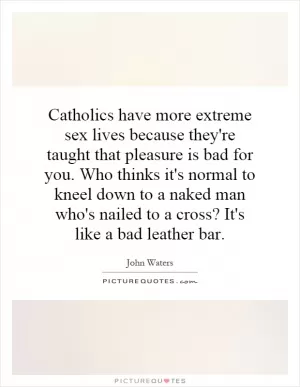 Catholics have more extreme sex lives because they're taught that pleasure is bad for you. Who thinks it's normal to kneel down to a naked man who's nailed to a cross? It's like a bad leather bar Picture Quote #1