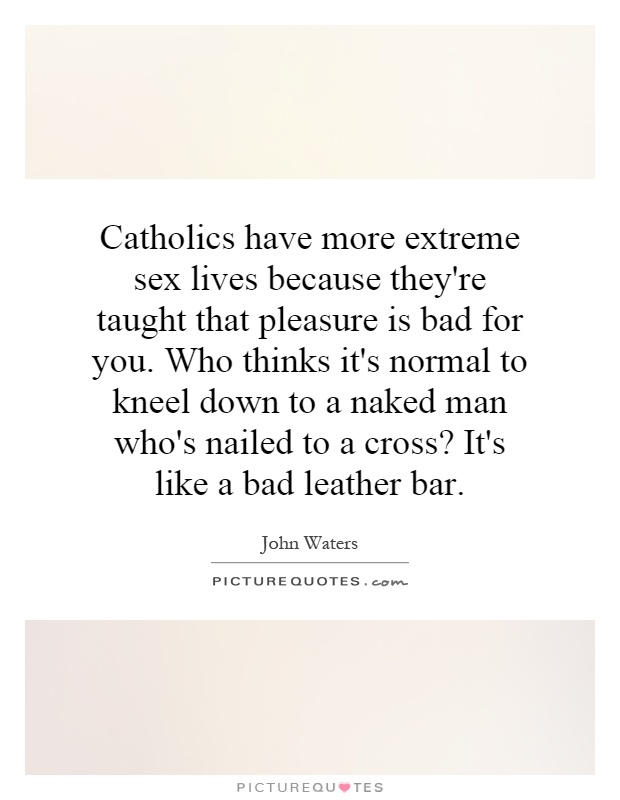 Catholics have more extreme sex lives because they're taught that pleasure is bad for you. Who thinks it's normal to kneel down to a naked man who's nailed to a cross? It's like a bad leather bar Picture Quote #1