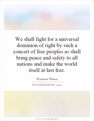 We shall fight for a universal dominion of right by such a concert of free peoples as shall bring peace and safety to all nations and make the world itself at last free Picture Quote #1