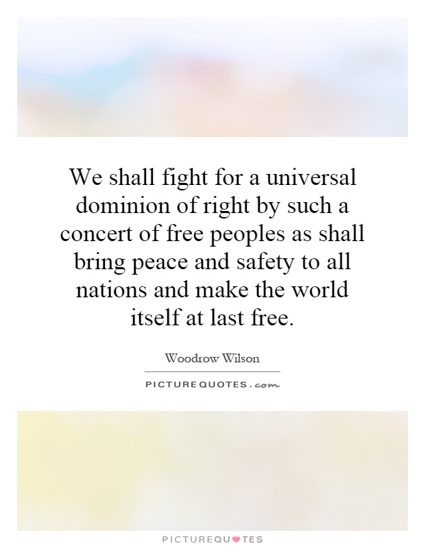 We shall fight for a universal dominion of right by such a concert of free peoples as shall bring peace and safety to all nations and make the world itself at last free Picture Quote #1