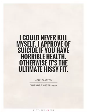 I could never kill myself. I approve of suicide if you have horrible health. Otherwise it's the ultimate hissy fit Picture Quote #1