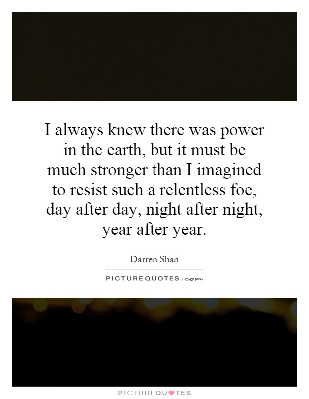 I always knew there was power in the earth, but it must be much stronger than I imagined to resist such a relentless foe, day after day, night after night, year after year Picture Quote #1