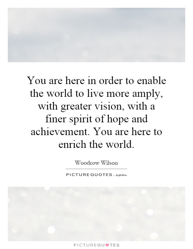 You are here in order to enable the world to live more amply, with greater vision, with a finer spirit of hope and achievement. You are here to enrich the world Picture Quote #1