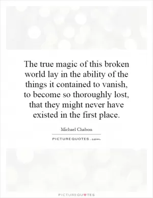 The true magic of this broken world lay in the ability of the things it contained to vanish, to become so thoroughly lost, that they might never have existed in the first place Picture Quote #1