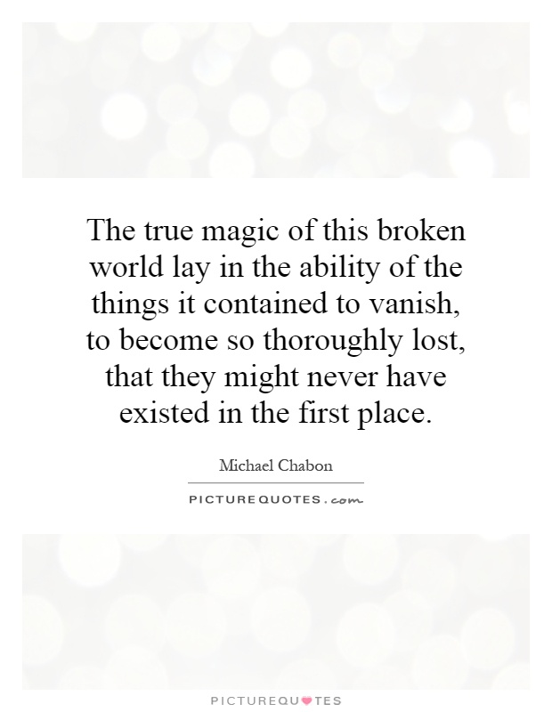 The true magic of this broken world lay in the ability of the things it contained to vanish, to become so thoroughly lost, that they might never have existed in the first place Picture Quote #1