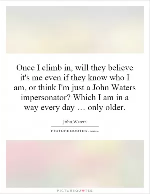 Once I climb in, will they believe it's me even if they know who I am, or think I'm just a John Waters impersonator? Which I am in a way every day … only older Picture Quote #1