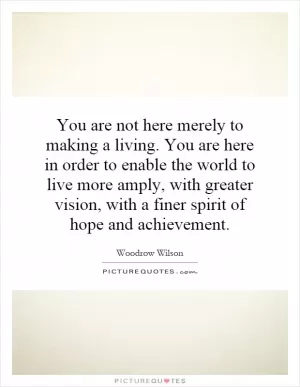 You are not here merely to making a living. You are here in order to enable the world to live more amply, with greater vision, with a finer spirit of hope and achievement Picture Quote #1