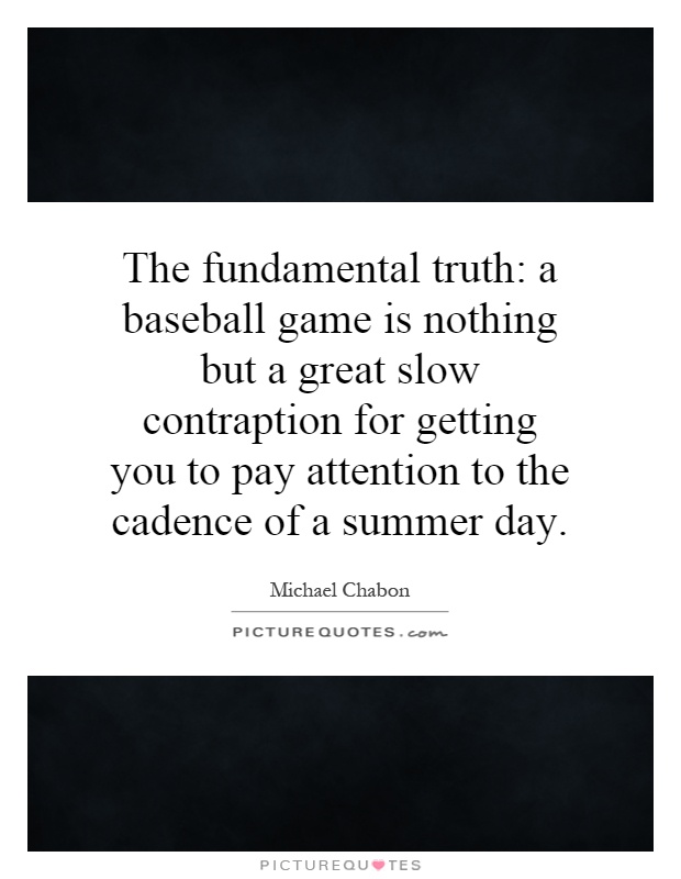 The fundamental truth: a baseball game is nothing but a great slow contraption for getting you to pay attention to the cadence of a summer day Picture Quote #1
