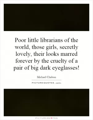 Poor little librarians of the world, those girls, secretly lovely, their looks marred forever by the cruelty of a pair of big dark eyeglasses! Picture Quote #1