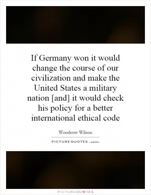 If Germany won it would change the course of our civilization and make the United States a military nation [and] it would check his policy for a better international ethical code Picture Quote #1